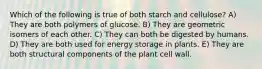 Which of the following is true of both starch and cellulose? A) They are both polymers of glucose. B) They are geometric isomers of each other. C) They can both be digested by humans. D) They are both used for energy storage in plants. E) They are both structural components of the plant cell wall.