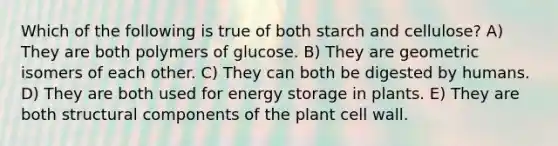 Which of the following is true of both starch and cellulose? A) They are both polymers of glucose. B) They are geometric isomers of each other. C) They can both be digested by humans. D) They are both used for energy storage in plants. E) They are both structural components of the plant cell wall.