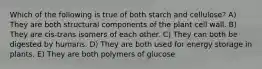 Which of the following is true of both starch and cellulose? A) They are both structural components of the plant cell wall. B) They are cis-trans isomers of each other. C) They can both be digested by humans. D) They are both used for energy storage in plants. E) They are both polymers of glucose