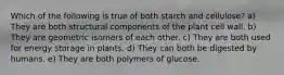 Which of the following is true of both starch and cellulose? a) They are both structural components of the plant cell wall. b) They are geometric isomers of each other. c) They are both used for energy storage in plants. d) They can both be digested by humans. e) They are both polymers of glucose.