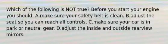 Which of the following is NOT true? Before you start your engine you should: A.make sure your safety belt is clean. B.adjust the seat so you can reach all controls. C.make sure your car is in park or neutral gear. D.adjust the inside and outside rearview mirrors.