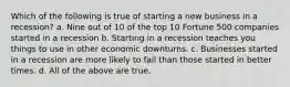 Which of the following is true of starting a new business in a recession? a. Nine out of 10 of the top 10 Fortune 500 companies started in a recession b. Starting in a recession teaches you things to use in other economic downturns. c. Businesses started in a recession are more likely to fail than those started in better times. d. All of the above are true.