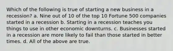 Which of the following is true of starting a new business in a recession? a. Nine out of 10 of the top 10 Fortune 500 companies started in a recession b. Starting in a recession teaches you things to use in other economic downturns. c. Businesses started in a recession are more likely to fail than those started in better times. d. All of the above are true.