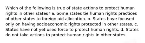 Which of the following is true of state actions to protect human rights in other states? a. Some states tie human rights practices of other states to foreign aid allocation. b. States have focused only on having socioeconomic rights protected in other states. c. States have not yet used force to protect human rights. d. States do not take actions to protect human rights in other states.