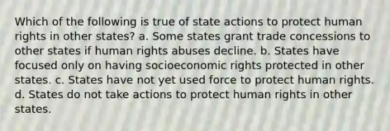 Which of the following is true of state actions to protect human rights in other states? a. Some states grant trade concessions to other states if human rights abuses decline. b. States have focused only on having socioeconomic rights protected in other states. c. States have not yet used force to protect human rights. d. States do not take actions to protect human rights in other states.