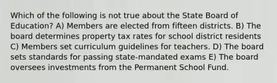 Which of the following is not true about the State Board of Education? A) Members are elected from fifteen districts. B) The board determines property tax rates for school district residents C) Members set curriculum guidelines for teachers. D) The board sets standards for passing state-mandated exams E) The board oversees investments from the Permanent School Fund.