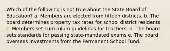 Which of the following is not true about the State Board of Education? a. Members are elected from fifteen districts. b. The board determines property tax rates for school district residents c. Members set curriculum guidelines for teachers. d. The board sets standards for passing state-mandated exams e. The board oversees investments from the Permanent School Fund.