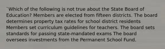 `Which of the following is not true about the State Board of Education? Members are elected from fifteen districts. The board determines property tax rates for school district residents Members set curriculum guidelines for teachers. The board sets standards for passing state-mandated exams The board oversees investments from the Permanent School Fund.