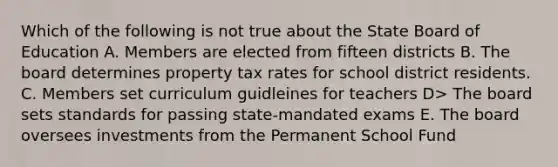 Which of the following is not true about the State Board of Education A. Members are elected from fifteen districts B. The board determines property tax rates for school district residents. C. Members set curriculum guidleines for teachers D> The board sets standards for passing state-mandated exams E. The board oversees investments from the Permanent School Fund