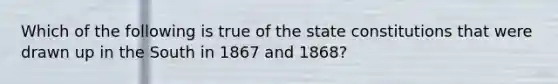 Which of the following is true of the <a href='https://www.questionai.com/knowledge/kfPBWimMk9-state-constitutions' class='anchor-knowledge'>state constitutions</a> that were drawn up in the South in 1867 and 1868?