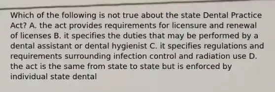 Which of the following is not true about the state Dental Practice Act? A. the act provides requirements for licensure and renewal of licenses B. it specifies the duties that may be performed by a dental assistant or dental hygienist C. it specifies regulations and requirements surrounding infection control and radiation use D. the act is the same from state to state but is enforced by individual state dental