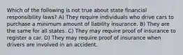 Which of the following is not true about state financial responsibility laws? A) They require individuals who drive cars to purchase a minimum amount of liability insurance. B) They are the same for all states. C) They may require proof of insurance to register a car. D) They may require proof of insurance when drivers are involved in an accident.