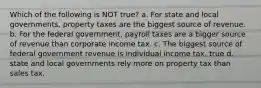 Which of the following is NOT true? a. For state and local governments, property taxes are the biggest source of revenue. b. For the federal government, payroll taxes are a bigger source of revenue than corporate income tax. c. The biggest source of federal government revenue is individual income tax. true d. state and local governments rely more on property tax than sales tax.