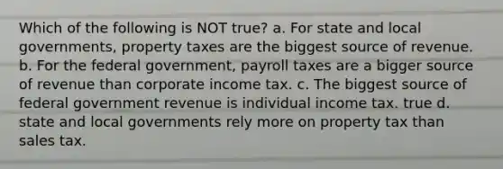 Which of the following is NOT true? a. For state and local governments, property taxes are the biggest source of revenue. b. For the federal government, payroll taxes are a bigger source of revenue than corporate income tax. c. The biggest source of federal government revenue is individual income tax. true d. state and local governments rely more on property tax than sales tax.