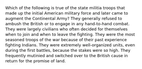 Which of the following is true of the state militia troops that made up the initial American military force and later came to augment the Continental Army? They generally refused to ambush the British or to engage in any hand-to-hand combat. They were largely civilians who often decided for themselves when to join and when to leave the fighting. They were the most seasoned troops of the war because of their past experience fighting Indians. They were extremely well-organized units, even during the first battles, because the stakes were so high. They frequently mutinied and switched over to the British cause in return for the promise of land.