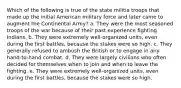 Which of the following is true of the state militia troops that made up the initial American military force and later came to augment the Continental Army? a. They were the most seasoned troops of the war because of their past experience fighting Indians. b. They were extremely well-organized units, even during the first battles, because the stakes were so high. c. They generally refused to ambush the British or to engage in any hand-to-hand combat. d. They were largely civilians who often decided for themselves when to join and when to leave the fighting. e. They were extremely well-organized units, even during the first battles, because the stakes were so high.