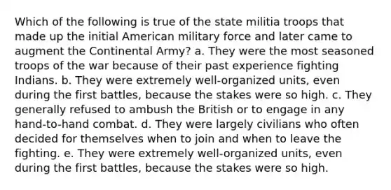 Which of the following is true of the state militia troops that made up the initial American military force and later came to augment the Continental Army? a. They were the most seasoned troops of the war because of their past experience fighting Indians. b. They were extremely well-organized units, even during the first battles, because the stakes were so high. c. They generally refused to ambush the British or to engage in any hand-to-hand combat. d. They were largely civilians who often decided for themselves when to join and when to leave the fighting. e. They were extremely well-organized units, even during the first battles, because the stakes were so high.