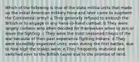 Which of the following is true of the state militia units that made up the initial American military force and later came to augment the Continental army? a.They generally refused to ambush the British or to engage in any hand-to-hand combat. b.They were largely civilians who often decided for themselves when to join or leave the fighting. c.They were the most seasoned troops of the war because of their past experience fighting Indians. d.They were incredibly organized units, even during the first battles, due to how high the stakes were. e.They frequently mutinied and switched over to the British cause due to the promise of land.