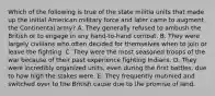 Which of the following is true of the state militia units that made up the initial American military force and later came to augment the Continental army? A. They generally refused to ambush the British or to engage in any hand-to-hand combat. B. They were largely civilians who often decided for themselves when to join or leave the fighting. C. They were the most seasoned troops of the war because of their past experience fighting Indians. D. They were incredibly organized units, even during the first battles, due to how high the stakes were. E. They frequently mutinied and switched over to the British cause due to the promise of land.