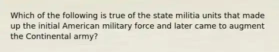 Which of the following is true of the state militia units that made up the initial American military force and later came to augment the Continental army?