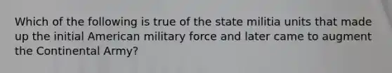 Which of the following is true of the state militia units that made up the initial American military force and later came to augment the Continental Army?