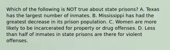 Which of the following is NOT true about state prisons? A. Texas has the largest number of inmates. B. Mississippi has had the greatest decrease in its prison population. C. Women are more likely to be incarcerated for property or drug offenses. D. Less than half of inmates in state prisons are there for violent offenses.