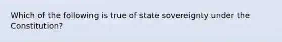 Which of the following is true of state sovereignty under the Constitution?