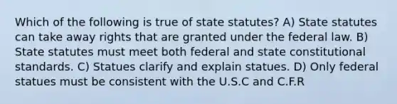 Which of the following is true of state statutes? A) State statutes can take away rights that are granted under the federal law. B) State statutes must meet both federal and state constitutional standards. C) Statues clarify and explain statues. D) Only federal statues must be consistent with the U.S.C and C.F.R