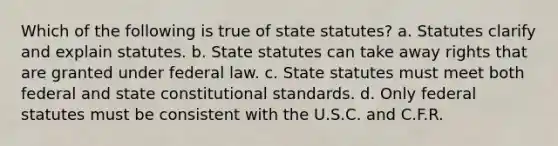 Which of the following is true of state statutes? a. Statutes clarify and explain statutes. b. State statutes can take away rights that are granted under federal law. с. State statutes must meet both federal and state constitutional standards. d. Only federal statutes must be consistent with the U.S.C. and C.F.R.