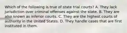 Which of the following is true of state trial courts? A. They lack jurisdiction over criminal offenses against the state. B. They are also known as inferior courts. C. They are the highest courts of authority in the United States. D. They handle cases that are first instituted in them.