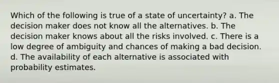 Which of the following is true of a state of uncertainty? a. The decision maker does not know all the alternatives. b. The decision maker knows about all the risks involved. c. There is a low degree of ambiguity and chances of making a bad decision. d. The availability of each alternative is associated with probability estimates.