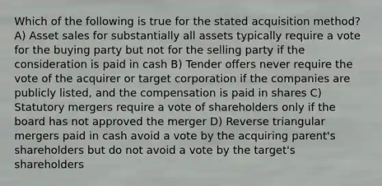 Which of the following is true for the stated acquisition method? A) Asset sales for substantially all assets typically require a vote for the buying party but not for the selling party if the consideration is paid in cash B) Tender offers never require the vote of the acquirer or target corporation if the companies are publicly listed, and the compensation is paid in shares C) Statutory mergers require a vote of shareholders only if the board has not approved the merger D) Reverse triangular mergers paid in cash avoid a vote by the acquiring parent's shareholders but do not avoid a vote by the target's shareholders