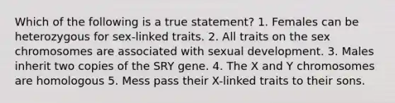 Which of the following is a true statement? 1. Females can be heterozygous for sex-linked traits. 2. All traits on the sex chromosomes are associated with sexual development. 3. Males inherit two copies of the SRY gene. 4. The X and Y chromosomes are homologous 5. Mess pass their X-linked traits to their sons.