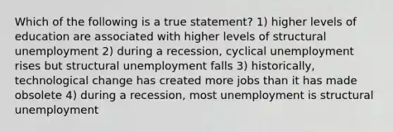 Which of the following is a true statement? 1) higher levels of education are associated with higher levels of structural unemployment 2) during a recession, cyclical unemployment rises but structural unemployment falls 3) historically, technological change has created more jobs than it has made obsolete 4) during a recession, most unemployment is structural unemployment