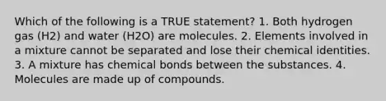 Which of the following is a TRUE statement? 1. Both hydrogen gas (H2) and water (H2O) are molecules. 2. Elements involved in a mixture cannot be separated and lose their chemical identities. 3. A mixture has chemical bonds between the substances. 4. Molecules are made up of compounds.