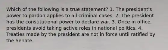 Which of the following is a true statement? 1. The president's power to pardon applies to all criminal cases. 2. The president has the constitutional power to declare war. 3. Once in office, presidents avoid taking active roles in national politics. 4. Treaties made by the president are not in force until ratified by the Senate.