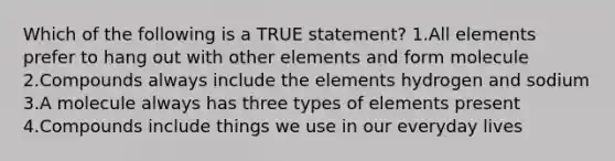 Which of the following is a TRUE statement? 1.All elements prefer to hang out with other elements and form molecule 2.Compounds always include the elements hydrogen and sodium 3.A molecule always has three types of elements present 4.Compounds include things we use in our everyday lives