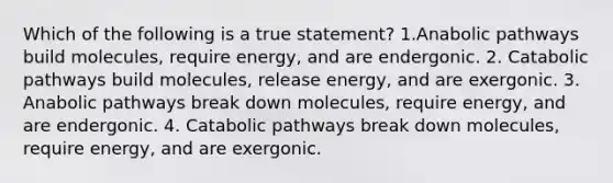 Which of the following is a true statement? 1.Anabolic pathways build molecules, require energy, and are endergonic. 2. Catabolic pathways build molecules, release energy, and are exergonic. 3. Anabolic pathways break down molecules, require energy, and are endergonic. 4. Catabolic pathways break down molecules, require energy, and are exergonic.