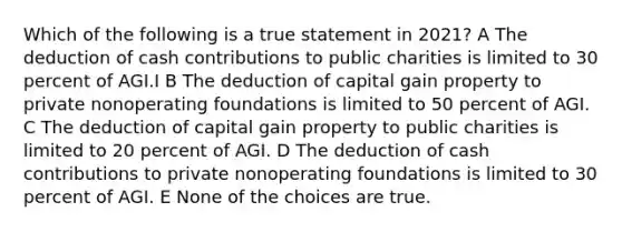 Which of the following is a true statement in 2021? A The deduction of cash contributions to public charities is limited to 30 percent of AGI.I B The deduction of capital gain property to private nonoperating foundations is limited to 50 percent of AGI. C The deduction of capital gain property to public charities is limited to 20 percent of AGI. D The deduction of cash contributions to private nonoperating foundations is limited to 30 percent of AGI. E None of the choices are true.