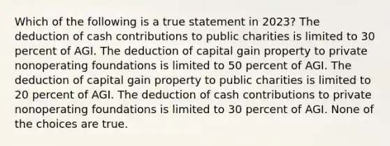 Which of the following is a true statement in 2023? The deduction of cash contributions to public charities is limited to 30 percent of AGI. The deduction of capital gain property to private nonoperating foundations is limited to 50 percent of AGI. The deduction of capital gain property to public charities is limited to 20 percent of AGI. The deduction of cash contributions to private nonoperating foundations is limited to 30 percent of AGI. None of the choices are true.