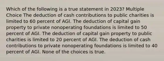 Which of the following is a true statement in 2023? Multiple Choice The deduction of cash contributions to public charities is limited to 60 percent of AGI. The deduction of capital gain property to private nonoperating foundations is limited to 50 percent of AGI. The deduction of capital gain property to public charities is limited to 20 percent of AGI. The deduction of cash contributions to private nonoperating foundations is limited to 40 percent of AGI. None of the choices is true.