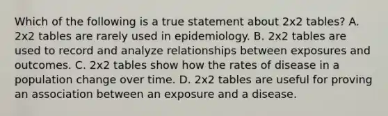 Which of the following is a true statement about 2x2 tables? A. 2x2 tables are rarely used in epidemiology. B. 2x2 tables are used to record and analyze relationships between exposures and outcomes. C. 2x2 tables show how the rates of disease in a population change over time. D. 2x2 tables are useful for proving an association between an exposure and a disease.