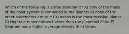 Which of the following is a true statement? A) 50% of the mass of the solar system is contained in the planets B) none of the other statements are true C) Uranus is the most massive planet D) Neptune is sometimes further than the planetoid Pluto E) Neptune has a higher average density than Venus