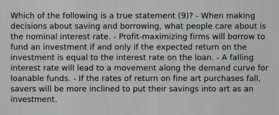 Which of the following is a true statement (9)? - When making decisions about saving and borrowing, what people care about is the nominal interest rate. - Profit-maximizing firms will borrow to fund an investment if and only if the expected return on the investment is equal to the interest rate on the loan. - A falling interest rate will lead to a movement along the demand curve for loanable funds. - If the rates of return on fine art purchases fall, savers will be more inclined to put their savings into art as an investment.