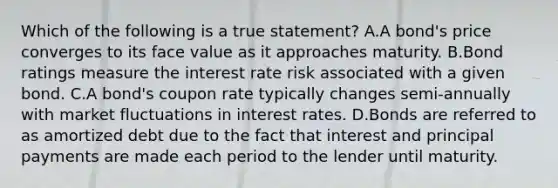 Which of the following is a true statement? A.A bond's price converges to its face value as it approaches maturity. B.Bond ratings measure the interest rate risk associated with a given bond. C.A bond's coupon rate typically changes semi-annually with market fluctuations in interest rates. D.Bonds are referred to as amortized debt due to the fact that interest and principal payments are made each period to the lender until maturity.