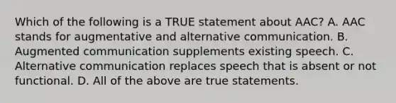 Which of the following is a TRUE statement about AAC? A. AAC stands for augmentative and alternative communication. B. Augmented communication supplements existing speech. C. Alternative communication replaces speech that is absent or not functional. D. All of the above are true statements.