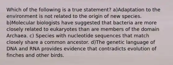 Which of the following is a true statement? a)Adaptation to the environment is not related to the origin of new species. b)Molecular biologists have suggested that bacteria are more closely related to eukaryotes than are members of the domain Archaea. c) Species with nucleotide sequences that match closely share a common ancestor. d)The genetic language of DNA and RNA provides evidence that contradicts evolution of finches and other birds.