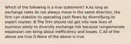 Which of the following is a true statement? A.As long as exchange rates do not always move in the same direction, the firm can stabilize its operating cash flows by diversifying its export market. B.The firm should not get into new lines of business solely to diversify exchange risk because conglomerate expansion can bring about inefficiency and losses. C.All of the above are true D.None of the above is true