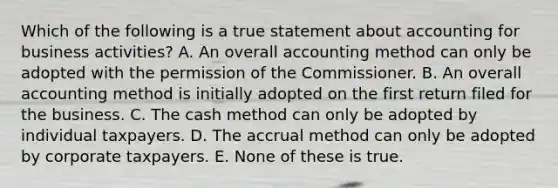 Which of the following is a true statement about accounting for business activities? A. An overall accounting method can only be adopted with the permission of the Commissioner. B. An overall accounting method is initially adopted on the first return filed for the business. C. The cash method can only be adopted by individual taxpayers. D. The accrual method can only be adopted by corporate taxpayers. E. None of these is true.