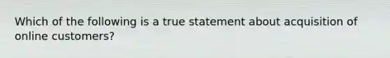 Which of the following is a true statement about acquisition of online customers?